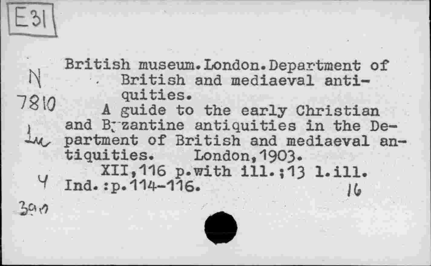 ﻿N
Ч
British museum.London.Department of British and mediaeval antiquities.
A guide to the early Christian and Byzantine antiquities in the Department of British and mediaeval antiquities. London,1903.
XII,116 p.with ill.;13 l.ill.
Ind.:p.114-116.	/(,